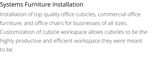 Systems Furniture Installation Installation of top quality office cubicles, commercial office furniture, and office chairs for businesses of all sizes. Customization of cubicle workspace allows cubicles to be the highly productive and efficient workspace they were meant to be.
