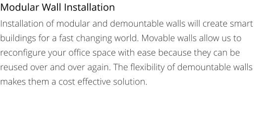 Modular Wall Installation Installation of modular and demountable walls will create smart buildings for a fast changing world. Movable walls allow us to reconfigure your office space with ease because they can be reused over and over again. The flexibility of demountable walls makes them a cost effective solution.
