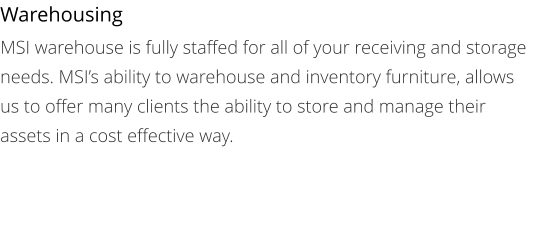 Warehousing MSI warehouse is fully staffed for all of your receiving and storage needs. MSI’s ability to warehouse and inventory furniture, allows us to offer many clients the ability to store and manage their assets in a cost effective way.