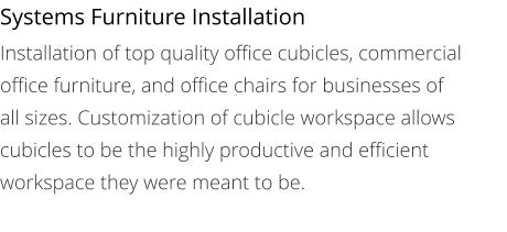 Systems Furniture Installation Installation of top quality office cubicles, commercial office furniture, and office chairs for businesses of all sizes. Customization of cubicle workspace allows cubicles to be the highly productive and efficient workspace they were meant to be.