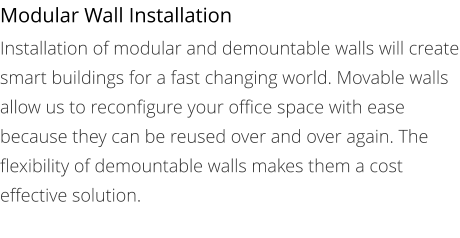 Modular Wall Installation Installation of modular and demountable walls will create smart buildings for a fast changing world. Movable walls allow us to reconfigure your office space with ease because they can be reused over and over again. The flexibility of demountable walls makes them a cost effective solution.