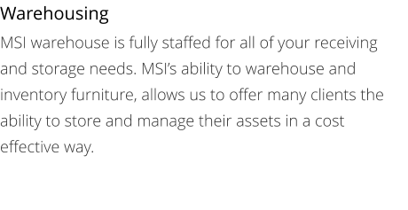 Warehousing MSI warehouse is fully staffed for all of your receiving and storage needs. MSI’s ability to warehouse and inventory furniture, allows us to offer many clients the ability to store and manage their assets in a cost effective way.