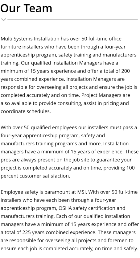 Our Team Multi Systems Installation has over 50 full-time office furniture installers who have been through a four-year apprenticeship program, safety training and manufacturers training. Our qualified Installation Managers have a minimum of 15 years experience and offer a total of 200 years combined experience. Installation Managers are responsible for overseeing all projects and ensure the job is completed accurately and on time. Project Managers are also available to provide consulting, assist in pricing and coordinate schedules.  With over 50 qualified employees our installers must pass a four-year apprenticeship program, safety and manufacturers training programs and more. Installation managers have a minimum of 15 years of experience. These pros are always present on the job site to guarantee your project is completed accurately and on time, providing 100 percent customer satisfaction.  Employee safety is paramount at MSI. With over 50 full-time installers who have each been through a four-year apprenticeship program, OSHA safety certification and manufacturers training. Each of our qualified installation managers have a minimum of 15 years experience and offer a total of 225 years combined experience. These managers are responsible for overseeing all projects and foremen to ensure each job is completed accurately, on time and safely.