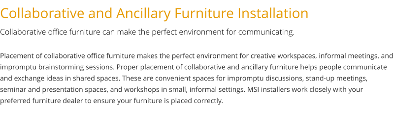 Collaborative and Ancillary Furniture Installation Collaborative office furniture can make the perfect environment for communicating. Placement of collaborative office furniture makes the perfect environment for creative workspaces, informal meetings, and impromptu brainstorming sessions. Proper placement of collaborative and ancillary furniture helps people communicate and exchange ideas in shared spaces. These are convenient spaces for impromptu discussions, stand-up meetings, seminar and presentation spaces, and workshops in small, informal settings. MSI installers work closely with your preferred furniture dealer to ensure your furniture is placed correctly.