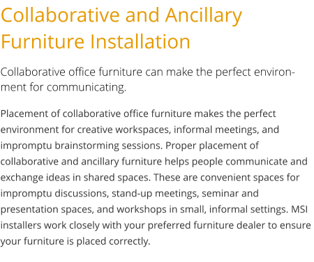 Collaborative and Ancillary Furniture Installation Collaborative office furniture can make the perfect environment for communicating. Placement of collaborative office furniture makes the perfect environment for creative workspaces, informal meetings, and impromptu brainstorming sessions. Proper placement of collaborative and ancillary furniture helps people communicate and exchange ideas in shared spaces. These are convenient spaces for impromptu discussions, stand-up meetings, seminar and presentation spaces, and workshops in small, informal settings. MSI installers work closely with your preferred furniture dealer to ensure your furniture is placed correctly.