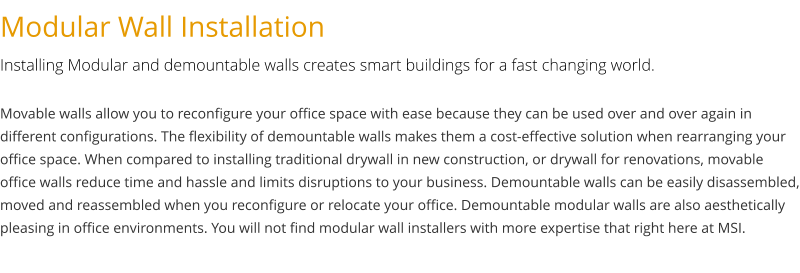 Modular Wall Installation Installing Modular and demountable walls creates smart buildings for a fast changing world. Movable walls allow you to reconfigure your office space with ease because they can be used over and over again in different configurations. The flexibility of demountable walls makes them a cost-effective solution when rearranging your office space. When compared to installing traditional drywall in new construction, or drywall for renovations, movable office walls reduce time and hassle and limits disruptions to your business. Demountable walls can be easily disassembled, moved and reassembled when you reconfigure or relocate your office. Demountable modular walls are also aesthetically pleasing in office environments. You will not find modular wall installers with more expertise that right here at MSI.