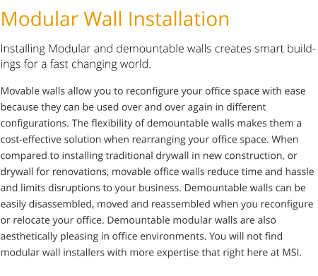 Modular Wall Installation Installing Modular and demountable walls creates smart buildings for a fast changing world. Movable walls allow you to reconfigure your office space with ease because they can be used over and over again in different configurations. The flexibility of demountable walls makes them a cost-effective solution when rearranging your office space. When compared to installing traditional drywall in new construction, or drywall for renovations, movable office walls reduce time and hassle and limits disruptions to your business. Demountable walls can be easily disassembled, moved and reassembled when you reconfigure or relocate your office. Demountable modular walls are also aesthetically pleasing in office environments. You will not find modular wall installers with more expertise that right here at MSI.