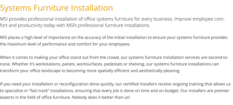 Systems Furniture Installation MSI provides professional installation of office systems furniture for every business. Improve employee comfort and productivity today with MSI’s professional furniture installations. MSI places a high level of importance on the accuracy of the initial installation to ensure your systems furniture provides the maximum level of performance and comfort for your employees.  When it comes to making your office stand out from the crowd, our systems furniture installation services are second-to-none. Whether it’s workstations, panels, worksurfaces, pedestals or shelving, our systems furniture installations can transform your office landscape to becoming more spatially efficient and aesthetically pleasing.  If you need your installation or reconfiguration done quickly, our certified installers receive ongoing training that allows us to specialize in “fast track” installations, ensuring that every job is done on time and on budget. Our installers are premier experts in the field of office furniture. Nobody does it better than us!