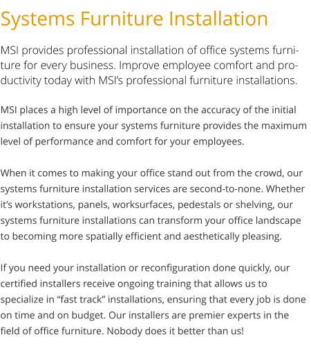 Systems Furniture Installation MSI provides professional installation of office systems furniture for every business. Improve employee comfort and productivity today with MSI’s professional furniture installations. MSI places a high level of importance on the accuracy of the initial installation to ensure your systems furniture provides the maximum level of performance and comfort for your employees.  When it comes to making your office stand out from the crowd, our systems furniture installation services are second-to-none. Whether it’s workstations, panels, worksurfaces, pedestals or shelving, our systems furniture installations can transform your office landscape to becoming more spatially efficient and aesthetically pleasing.  If you need your installation or reconfiguration done quickly, our certified installers receive ongoing training that allows us to specialize in “fast track” installations, ensuring that every job is done on time and on budget. Our installers are premier experts in the field of office furniture. Nobody does it better than us!