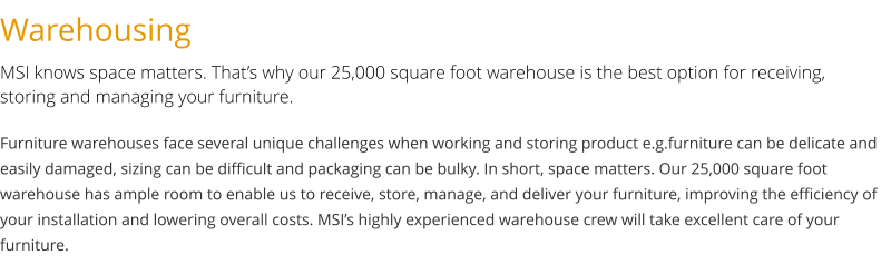 Warehousing MSI knows space matters. That’s why our 25,000 square foot warehouse is the best option for receiving, storing and managing your furniture. Furniture warehouses face several unique challenges when working and storing product e.g.furniture can be delicate and easily damaged, sizing can be difficult and packaging can be bulky. In short, space matters. Our 25,000 square foot warehouse has ample room to enable us to receive, store, manage, and deliver your furniture, improving the efficiency of your installation and lowering overall costs. MSI’s highly experienced warehouse crew will take excellent care of your furniture.
