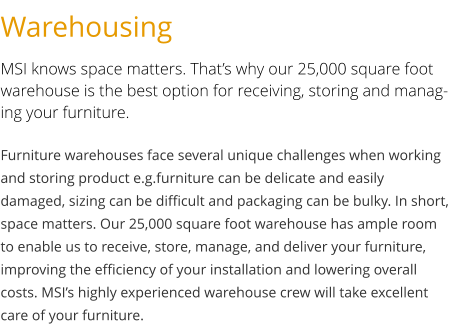 Warehousing MSI knows space matters. That’s why our 25,000 square foot warehouse is the best option for receiving, storing and managing your furniture. Furniture warehouses face several unique challenges when working and storing product e.g.furniture can be delicate and easily damaged, sizing can be difficult and packaging can be bulky. In short, space matters. Our 25,000 square foot warehouse has ample room to enable us to receive, store, manage, and deliver your furniture, improving the efficiency of your installation and lowering overall costs. MSI’s highly experienced warehouse crew will take excellent care of your furniture.