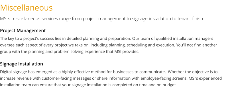 Miscellaneous MSI’s miscellaneous services range from project management to signage installation to tenant finish. The key to a project’s success lies in detailed planning and preparation. Our team of qualified installation managers oversee each aspect of every project we take on, including planning, scheduling and execution. You’ll not find another group with the planning and problem solving experience that MSI provides.   Project Management Digital signage has emerged as a highly-effective method for businesses to communicate.  Whether the objective is to increase revenue with customer-facing messages or share information with employee-facing screens. MSI’s experienced installation team can ensure that your signage installation is completed on time and on budget.   Signage Installation