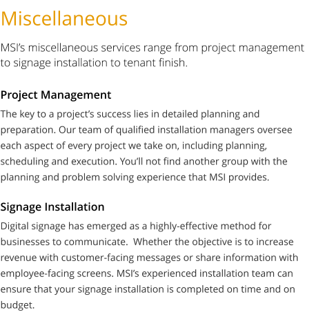 Miscellaneous MSI’s miscellaneous services range from project management to signage installation to tenant finish. The key to a project’s success lies in detailed planning and preparation. Our team of qualified installation managers oversee each aspect of every project we take on, including planning, scheduling and execution. You’ll not find another group with the planning and problem solving experience that MSI provides.   Project Management Digital signage has emerged as a highly-effective method for businesses to communicate.  Whether the objective is to increase revenue with customer-facing messages or share information with employee-facing screens. MSI’s experienced installation team can ensure that your signage installation is completed on time and on budget.   Signage Installation