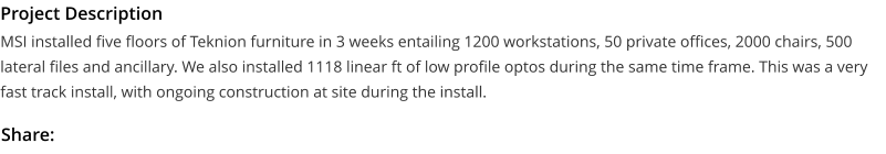 Project Description MSI installed five floors of Teknion furniture in 3 weeks entailing 1200 workstations, 50 private offices, 2000 chairs, 500 lateral files and ancillary. We also installed 1118 linear ft of low profile optos during the same time frame. This was a very fast track install, with ongoing construction at site during the install.  Share: