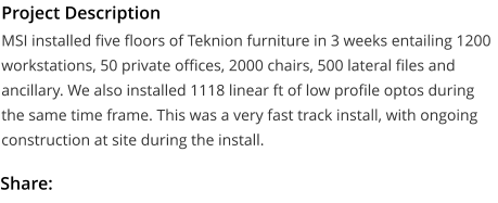 Project Description MSI installed five floors of Teknion furniture in 3 weeks entailing 1200 workstations, 50 private offices, 2000 chairs, 500 lateral files and ancillary. We also installed 1118 linear ft of low profile optos during the same time frame. This was a very fast track install, with ongoing construction at site during the install.  Share: