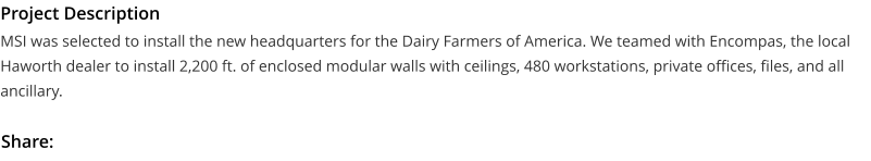 Project Description MSI was selected to install the new headquarters for the Dairy Farmers of America. We teamed with Encompas, the local Haworth dealer to install 2,200 ft. of enclosed modular walls with ceilings, 480 workstations, private offices, files, and all ancillary.  Share: