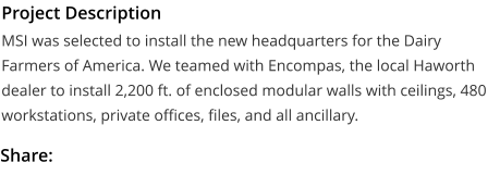 Project Description MSI was selected to install the new headquarters for the Dairy Farmers of America. We teamed with Encompas, the local Haworth dealer to install 2,200 ft. of enclosed modular walls with ceilings, 480 workstations, private offices, files, and all ancillary.  Share: